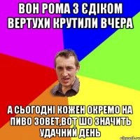 Вон Рома з Єдіком вертухи крутили вчера А сьогодні кожен окремо на пиво зовет,Вот шо значить удачний день