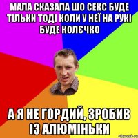 Мала сказала шо секс буде тільки тоді коли у неї на рукі буде колєчко А я не гордий, зробив із алюміньки