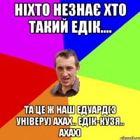 Ніхто незнає хто такий Едік.... Та це ж наш Едуард(з Універу) ахах.. Едік-Кузя.. ахах)