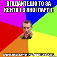 Вгадайте,шо то за кєнти і з якої партії: Кацюк,Мацюк,Ононенко,Медвецук,Сюкіс