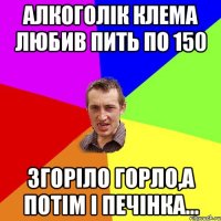 Алкоголік Клема любив пить по 150 згоріло горло,а потім і печінка...