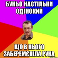 Буньо настільки одінокий що в нього заберемєніла рука