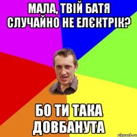 Мала, твій батя случайно не елєктрік? бо ти така довбанута