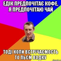 ЕДІК ПРЕДПОЧІТАЄ КОФЕ, Я ПРЕДПОЧІТАЮ ЧАЙ ТОДІ КОЛИ ВСТРІЧАЄМОСТЬ то ПЬЄМ ВОДКУ