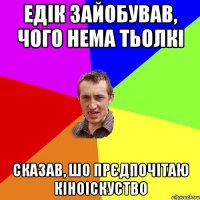 Едік зайобував, чого нема тьолкі сказав, шо прєдпочітаю кіноіскуство