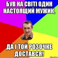 був на свiтi один настоящий мужик, да i той розочке достався!