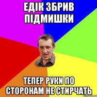 Едік збрив підмишки тепер руки по сторонам не стирчать