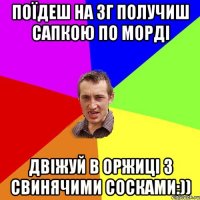 Поїдеш на Зг получиш сапкою по морді Двіжуй в Оржиці з свинячими сосками:))