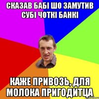 сказав бабі шо замутив субі чоткі банкі каже привозь, для молока пригодитца