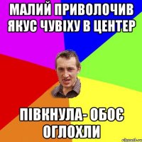 МАЛИЙ ПРИВОЛОЧИВ ЯКУС ЧУВІХУ В ЦЕНТЕР ПІВКНУЛА- ОБОЄ ОГЛОХЛИ