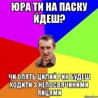 Юра ти на паску йдеш? чи опять цилий рик будеш ходити з непосвячиними яйцями