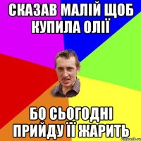 Сказав малій щоб купила олії бо сьогодні прийду її жарить