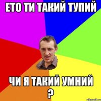 ето ти такий тупий чи я такий умний ?