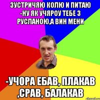 зустричяю колю и питаю -ну як учяроу тебе з русланою,а вин мени -учора ебав, плакав ,срав, балакав