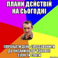 плани дєйствій на сьогодні 1)ПРОЇБАТИ ДЕНЬ 2)ПОДЗВОНИТИ ДО ОКСАНИ(ОБОВ"ЯЗКОВО) 3)ЛЯГТИ СПАТИ