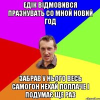 Едік відмовився празнувать со мной новий год забрав у нього весь самогон нехай поплаче і подумає ще раз