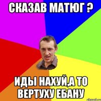 Сказав матюг ? иды нахуй,а то вертуху ебану