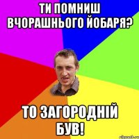 Ти помниш вчорашнього йобаря? то загородній був!