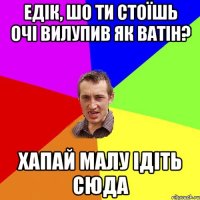 едік, шо ти стоїшь очі вилупив як ватін? хапай малу ідіть сюда