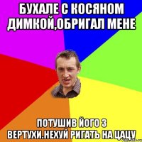 Бухале с Косяном Димкой,обригал мене потушив його з вертухи.нехуй ригать на цацу