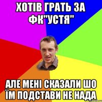 хотів грать за фк"устя" але мені сказали шо їм подстави не нада