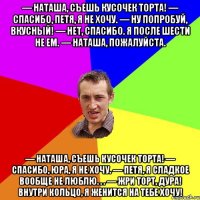 — Наташа, съешь кусочек торта! — Спасибо, Петя, я не хочу. — Ну попробуй, вкусный! — Нет, спасибо. Я после шести не ем. — Наташа, пожалуйста. — Наташа, съешь кусочек торта! — Спасибо, Юра, я не хочу. — Петя, я сладкое вообще не люблю. . . — Жри торт, дура! Внутри кольцо, я женится на тебе хочу!