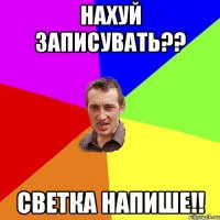 Нахуй записувать?? Светка напише!!