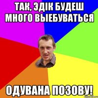 Так, Эдiк будеш много выебуваться Одувана позову!