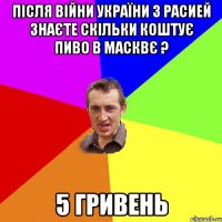 після війни України з Расией знаєте скільки коштує пиво в Масквє ? 5 гривень