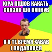 Юра пішов какать, сказав шо пукнув Я в те время хавав і подавився