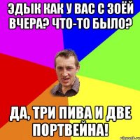 эдык как у вас с зоёй вчера? Что-то было? Да, три пива и две портвейна!