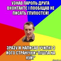 Узнав пароль друга вконтактє і пообіщав не писать глупостєй! Зразу ж написав училкі з його странічки:"Пішла на хуй!"