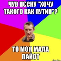 чув пєсну "хочу такого как Путин"? то моя мала пайот