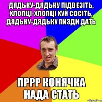 Дядьку-дядьку підвезіть, хлопці-хлопці хуй сосіть, дядьку-дядьку пизди дать Пррр конячка нада стать