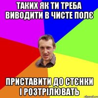 таких як ти треба виводити в чисте полє приставити до стєнки і розтрілювать