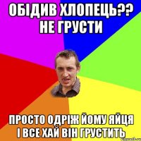 Обідив хлопець?? не грусти просто одріж йому яйця і все хай він грустить