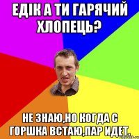 Едiк а ти гарячий хлопець? Не знаю,но когда с горшка встаю,пар идет.