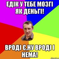 Едік у тебе мозгі як деньгі! Вроді є,ну вроді і нема!