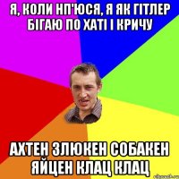 Я, коли нп'юся, я як Гітлер бігаю по хаті і кричу Ахтен злюкен собакен яйцен клац клац