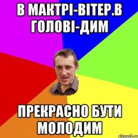 в мактрі-вітер.в голові-дим прекрасно бути молодим