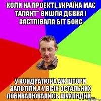 коли на проекті,,Україна має талант" вишла дєвка і застпівала біт бокс у Кондратюка аж штори запотіли,а у всіх остальних повивалювались шухлядки...