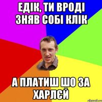 Едік, ти вроді зняв собі Клік А платиш шо за Харлєй
