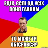 Едік, єслі од усіх воня гавном то може ти обісрався?