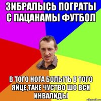 зибралысь пограты с пацанамы футбол в того нога болыть в того яйце,таке чуство шо вси инвалиды