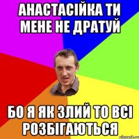 Анастасійка ти мене не дратуй Бо я як злий то всі розбігаються