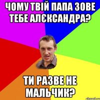 чому твій папа зове тебе алєксандра? ти разве не мальчик?