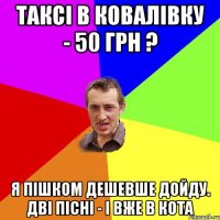 таксі в ковалівку - 50 грн ? я пішком дешевше дойду. дві пісні - і вже в кота