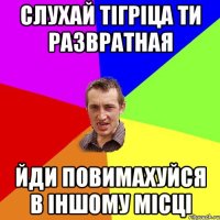 Слухай тігріца ти развратная Йди повимахуйся в іншому місці