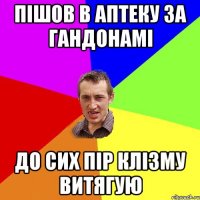 ПІШОВ В АПТЕКУ ЗА ГАНДОНАМІ ДО СИХ ПІР КЛІЗМУ ВИТЯГУЮ