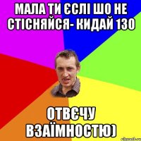 мала ти єслі шо не стісняйся- кидай 130 отвєчу взаїмностю)